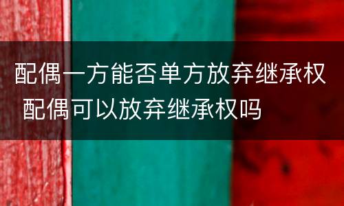 配偶一方能否单方放弃继承权 配偶可以放弃继承权吗