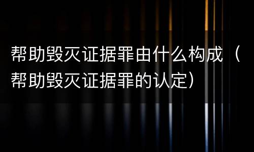 帮助毁灭证据罪由什么构成（帮助毁灭证据罪的认定）