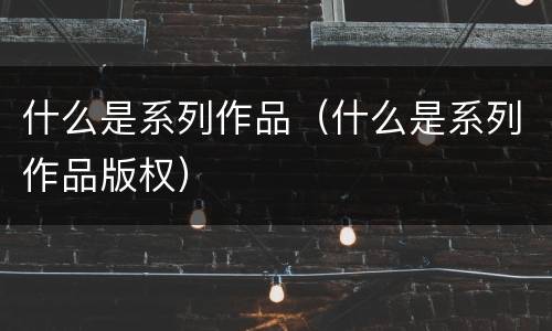 什么是系列作品（什么是系列作品版权）