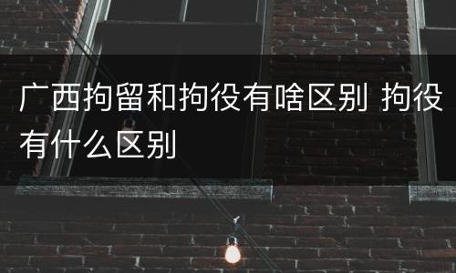广西拘留和拘役有啥区别 拘役有什么区别