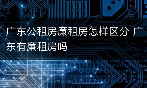 广东公租房廉租房怎样区分 广东有廉租房吗