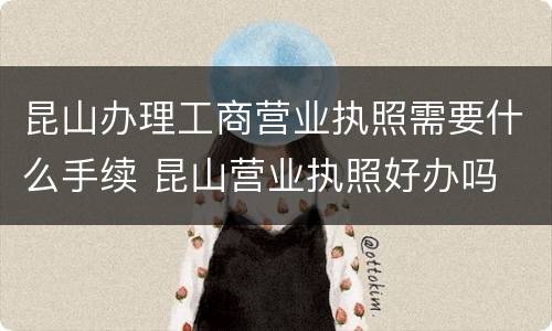 昆山办理工商营业执照需要什么手续 昆山营业执照好办吗