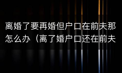 离婚了要再婚但户口在前夫那怎么办（离了婚户口还在前夫家怎么领结婚证）