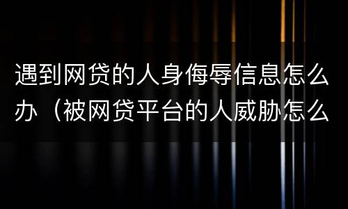 遇到网贷的人身侮辱信息怎么办（被网贷平台的人威胁怎么办）