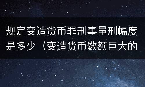 规定变造货币罪刑事量刑幅度是多少（变造货币数额巨大的处以下有期徒刑或者拘役）