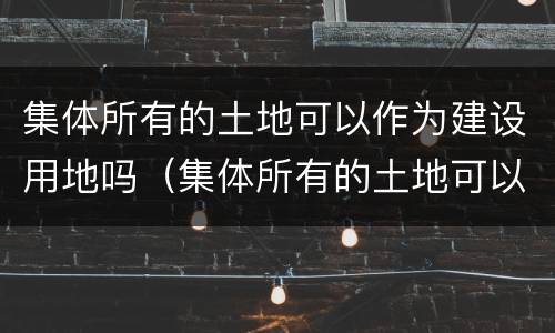 集体所有的土地可以作为建设用地吗（集体所有的土地可以作为建设用地吗对吗）
