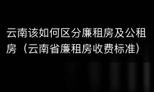 云南该如何区分廉租房及公租房（云南省廉租房收费标准）