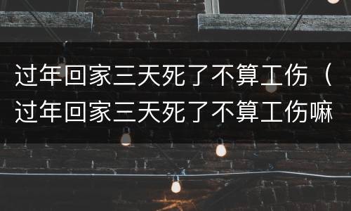 过年回家三天死了不算工伤（过年回家三天死了不算工伤嘛）