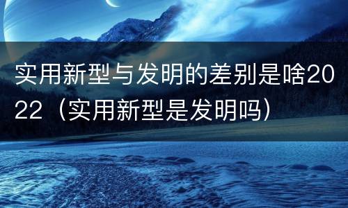 实用新型与发明的差别是啥2022（实用新型是发明吗）