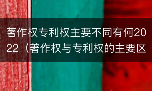 著作权专利权主要不同有何2022（著作权与专利权的主要区别）
