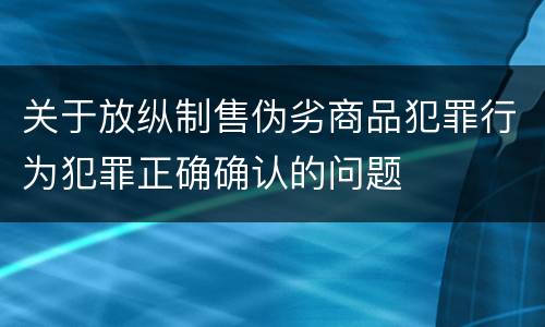 关于放纵制售伪劣商品犯罪行为犯罪正确确认的问题