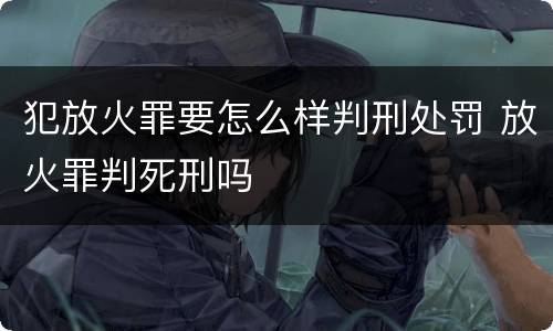 犯放火罪要怎么样判刑处罚 放火罪判死刑吗