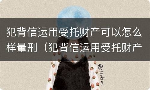 犯背信运用受托财产可以怎么样量刑（犯背信运用受托财产可以怎么样量刑吗）