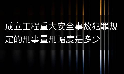 成立工程重大安全事故犯罪规定的刑事量刑幅度是多少