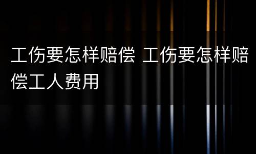 工伤要怎样赔偿 工伤要怎样赔偿工人费用