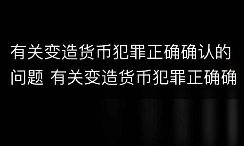 有关变造货币犯罪正确确认的问题 有关变造货币犯罪正确确认的问题有哪些