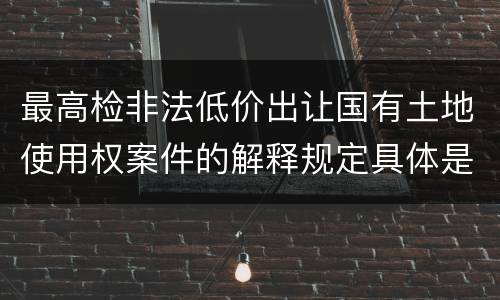 最高检非法低价出让国有土地使用权案件的解释规定具体是什么重要内容
