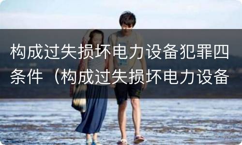 构成过失损坏电力设备犯罪四条件（构成过失损坏电力设备犯罪四条件是指什么）
