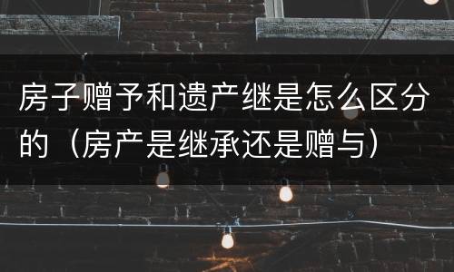 房子赠予和遗产继是怎么区分的（房产是继承还是赠与）