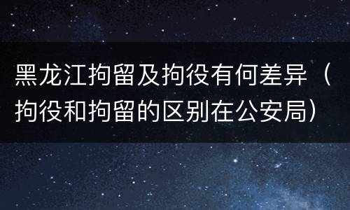 黑龙江拘留及拘役有何差异（拘役和拘留的区别在公安局）