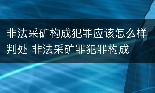 非法采矿构成犯罪应该怎么样判处 非法采矿罪犯罪构成