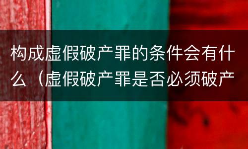 构成虚假破产罪的条件会有什么（虚假破产罪是否必须破产）