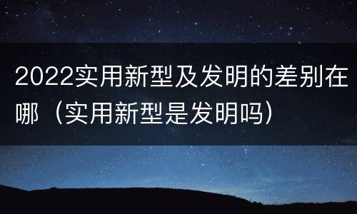 2022实用新型及发明的差别在哪（实用新型是发明吗）