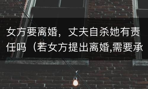 女方要离婚，丈夫自杀她有责任吗（若女方提出离婚,需要承担什么责任?）