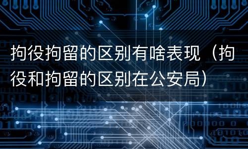 拘役拘留的区别有啥表现（拘役和拘留的区别在公安局）