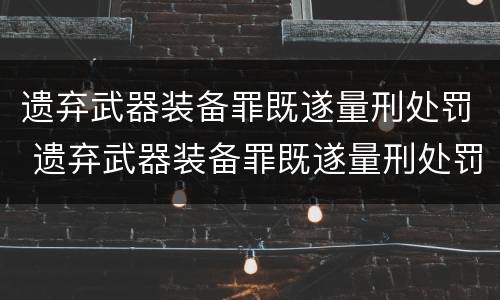遗弃武器装备罪既遂量刑处罚 遗弃武器装备罪既遂量刑处罚标准