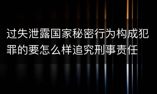 过失泄露国家秘密行为构成犯罪的要怎么样追究刑事责任