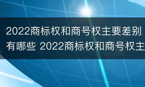 2022商标权和商号权主要差别有哪些 2022商标权和商号权主要差别有哪些呢