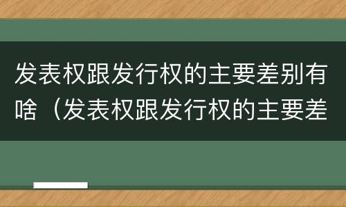 发表权跟发行权的主要差别有啥（发表权跟发行权的主要差别有啥区别呢）