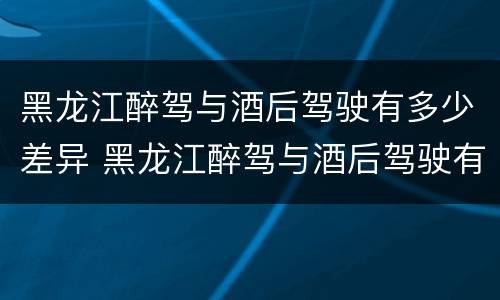 黑龙江醉驾与酒后驾驶有多少差异 黑龙江醉驾与酒后驾驶有多少差异呢