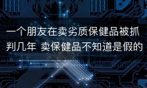 一个朋友在卖劣质保健品被抓判几年 卖保健品不知道是假的会判刑吗