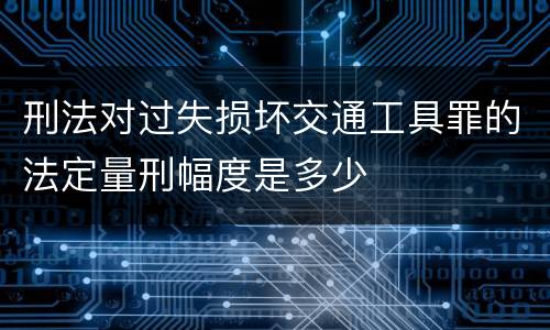 刑法对过失损坏交通工具罪的法定量刑幅度是多少