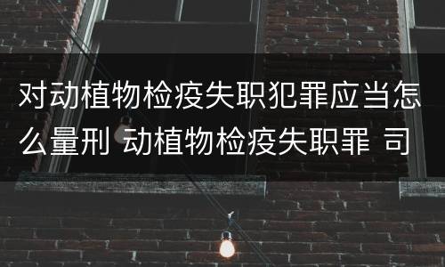 对动植物检疫失职犯罪应当怎么量刑 动植物检疫失职罪 司法解释