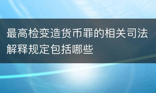 最高检变造货币罪的相关司法解释规定包括哪些