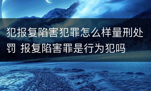 犯报复陷害犯罪怎么样量刑处罚 报复陷害罪是行为犯吗