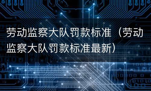劳动监察大队罚款标准（劳动监察大队罚款标准最新）