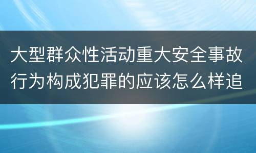 大型群众性活动重大安全事故行为构成犯罪的应该怎么样追究责任