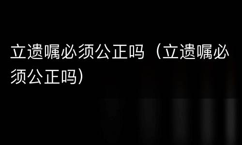 立遗嘱必须公正吗（立遗嘱必须公正吗）