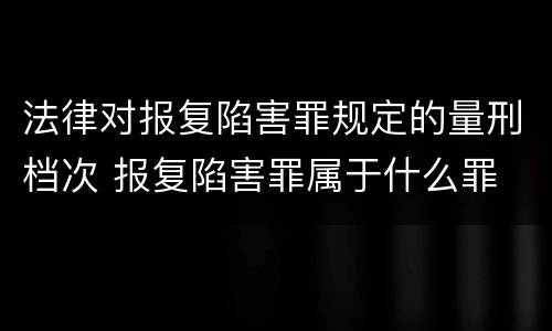 法律对报复陷害罪规定的量刑档次 报复陷害罪属于什么罪