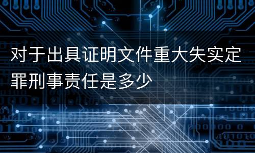 对于出具证明文件重大失实定罪刑事责任是多少