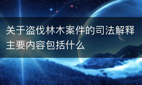 关于盗伐林木案件的司法解释主要内容包括什么