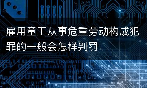 雇用童工从事危重劳动构成犯罪的一般会怎样判罚