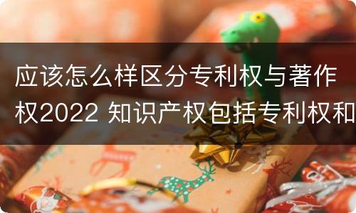 应该怎么样区分专利权与著作权2022 知识产权包括专利权和著作权吗