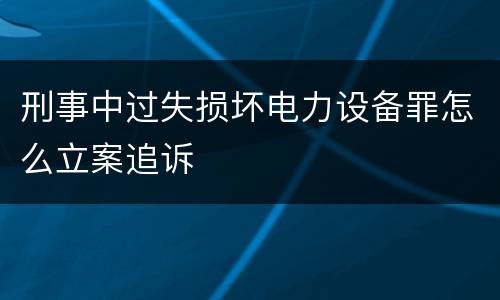 刑事中过失损坏电力设备罪怎么立案追诉