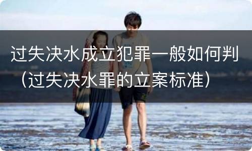 过失决水成立犯罪一般如何判（过失决水罪的立案标准）