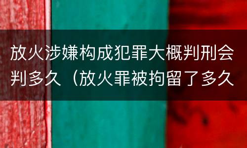 放火涉嫌构成犯罪大概判刑会判多久（放火罪被拘留了多久判刑）